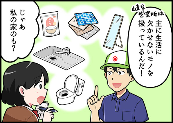 岐阜営業所は主に背かつに欠かせないモノを扱っているんだ！じゃあ、私の家のも？